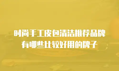 时尚手工皮包清洁推荐品牌有哪些比较好用的牌子