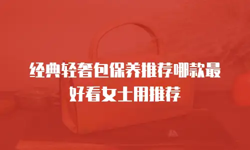 经典轻奢包保养推荐哪款最好看女士用推荐