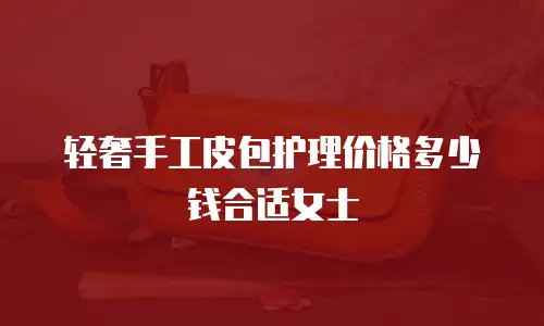 轻奢手工皮包护理价格多少钱合适女士