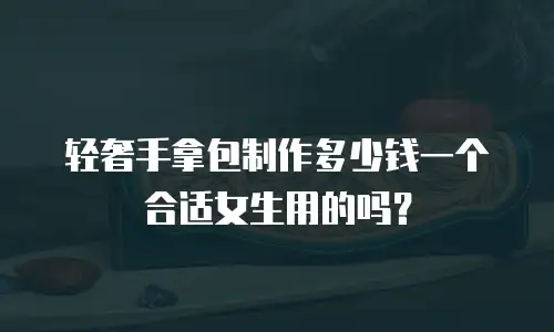 轻奢手拿包制作多少钱一个合适女生用的吗？
