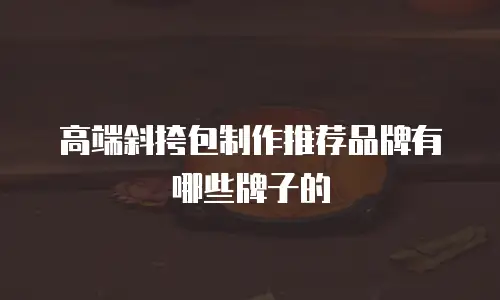 高端斜挎包制作推荐品牌有哪些牌子的