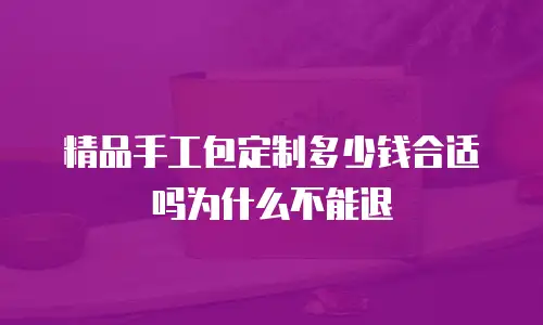 精品手工包定制多少钱合适吗为什么不能退