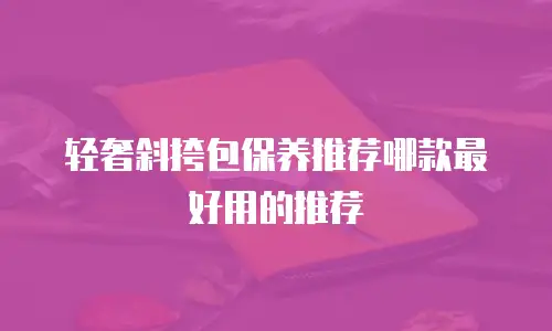 轻奢斜挎包保养推荐哪款最好用的推荐