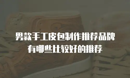 男款手工皮包制作推荐品牌有哪些比较好的推荐