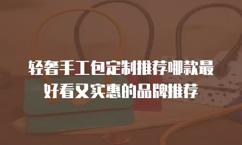 轻奢手工包定制推荐哪款最好看又实惠的品牌推荐