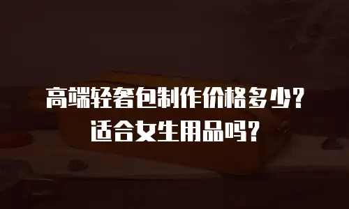 高端轻奢包制作价格多少？适合女生用品吗？