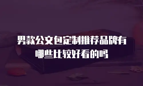 男款公文包定制推荐品牌有哪些比较好看的吗