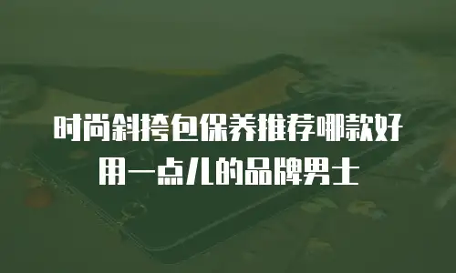 时尚斜挎包保养推荐哪款好用一点儿的品牌男士