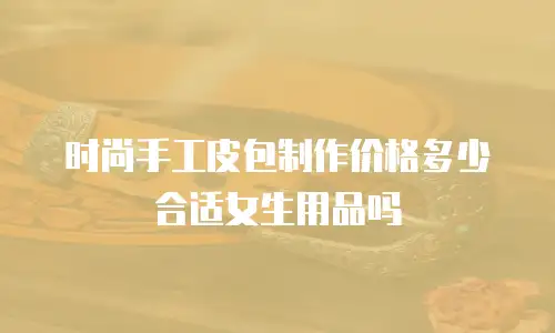 时尚手工皮包制作价格多少合适女生用品吗