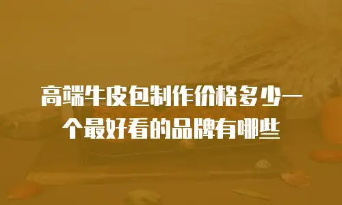 高端牛皮包制作价格多少一个最好看的品牌有哪些
