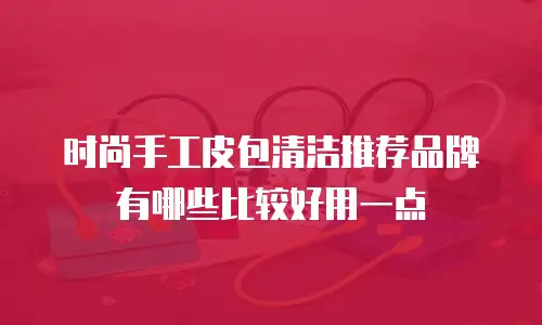 时尚手工皮包清洁推荐品牌有哪些比较好用一点