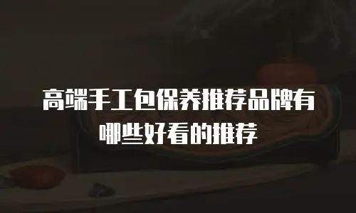 高端手工包保养推荐品牌有哪些好看的推荐