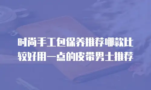 时尚手工包保养推荐哪款比较好用一点的皮带男士推荐