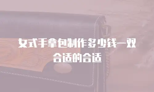 女式手拿包制作多少钱一双合适的合适