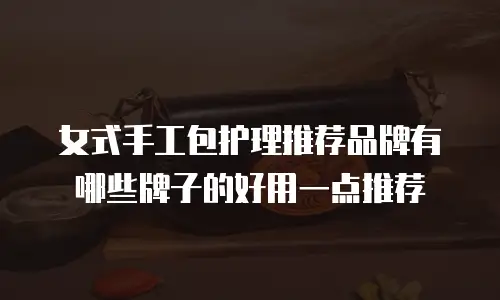 女式手工包护理推荐品牌有哪些牌子的好用一点推荐