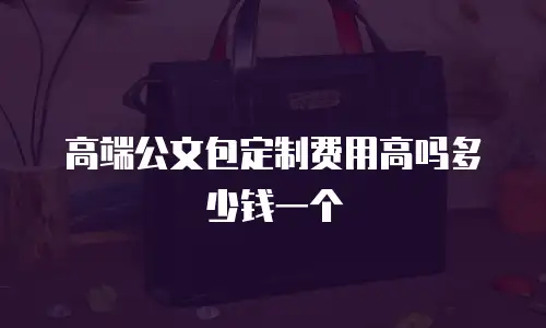 高端公文包定制费用高吗多少钱一个