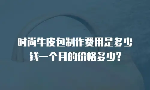 时尚牛皮包制作费用是多少钱一个月的价格多少？