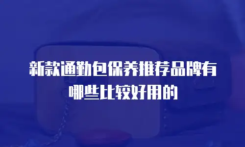 新款通勤包保养推荐品牌有哪些比较好用的