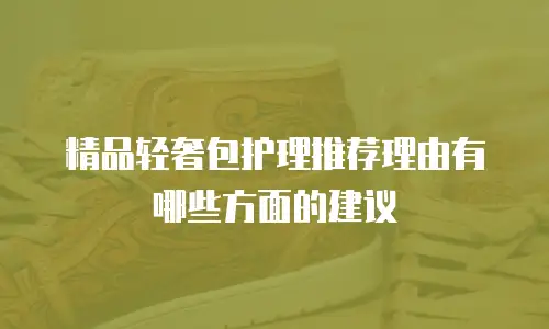 精品轻奢包护理推荐理由有哪些方面的建议