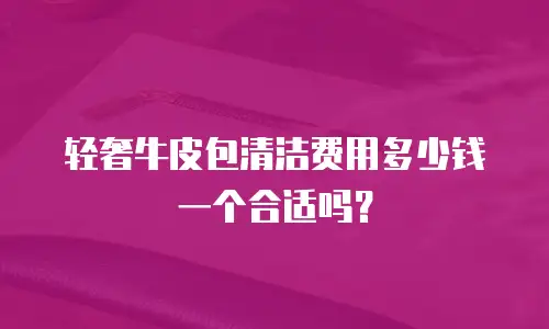 轻奢牛皮包清洁费用多少钱一个合适吗？