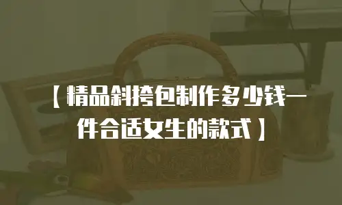【精品斜挎包制作多少钱一件合适女生的款式】