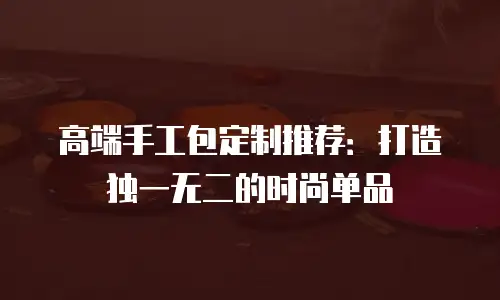 高端手工包定制推荐：打造独一无二的时尚单品
