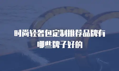 时尚轻奢包定制推荐品牌有哪些牌子好的