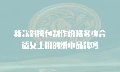 新款斜挎包制作价格多少合适女士用的纸巾品牌吗