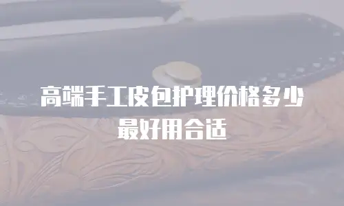 高端手工皮包护理价格多少最好用合适