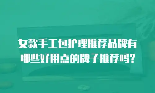 女款手工包护理推荐品牌有哪些好用点的牌子推荐吗？