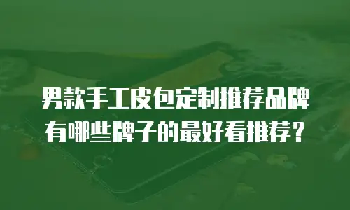 男款手工皮包定制推荐品牌有哪些牌子的最好看推荐？