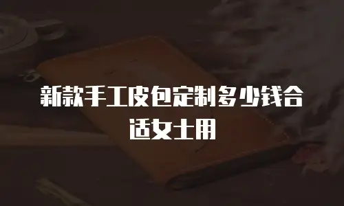 新款手工皮包定制多少钱合适女士用