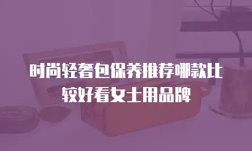 时尚轻奢包保养推荐哪款比较好看女士用品牌