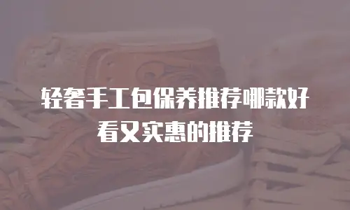 轻奢手工包保养推荐哪款好看又实惠的推荐