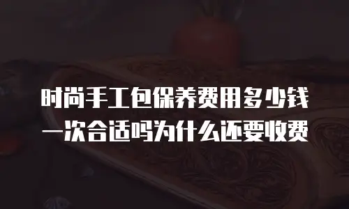 时尚手工包保养费用多少钱一次合适吗为什么还要收费