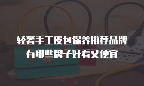 轻奢手工皮包保养推荐品牌有哪些牌子好看又便宜
