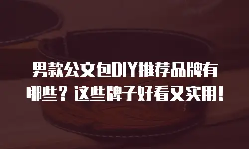 男款公文包DIY推荐品牌有哪些？这些牌子好看又实用！