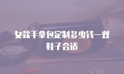 女款手拿包定制多少钱一双鞋子合适