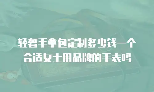 轻奢手拿包定制多少钱一个合适女士用品牌的手表吗