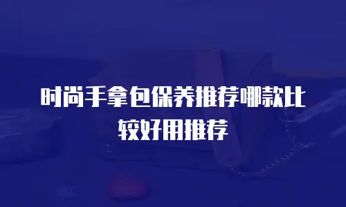 时尚手拿包保养推荐哪款比较好用推荐