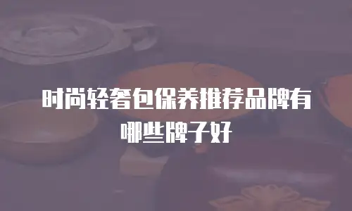 时尚轻奢包保养推荐品牌有哪些牌子好