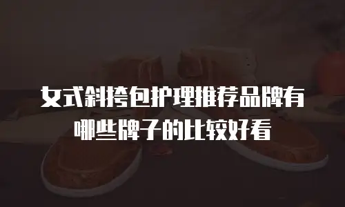 女式斜挎包护理推荐品牌有哪些牌子的比较好看