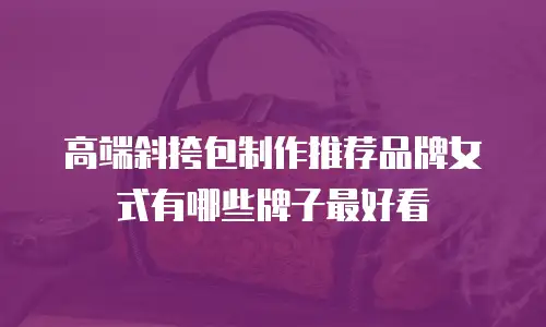 高端斜挎包制作推荐品牌女式有哪些牌子最好看