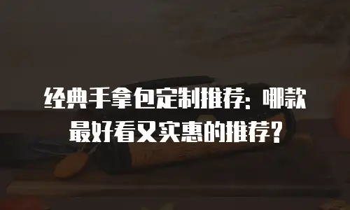 经典手拿包定制推荐: 哪款最好看又实惠的推荐?