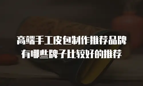 高端手工皮包制作推荐品牌有哪些牌子比较好的推荐