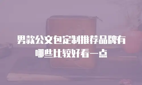 男款公文包定制推荐品牌有哪些比较好看一点
