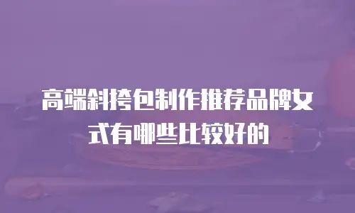 高端斜挎包制作推荐品牌女式有哪些比较好的