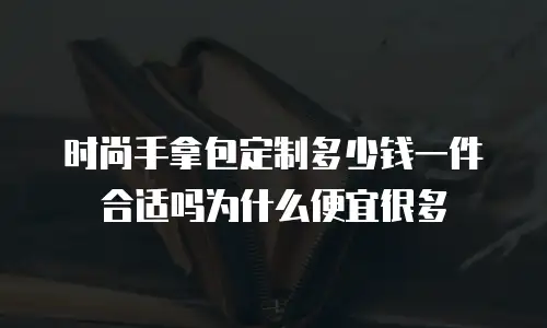 时尚手拿包定制多少钱一件合适吗为什么便宜很多