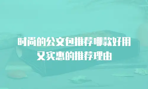 时尚的公文包推荐哪款好用又实惠的推荐理由