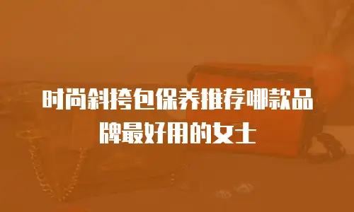 时尚斜挎包保养推荐哪款品牌最好用的女士